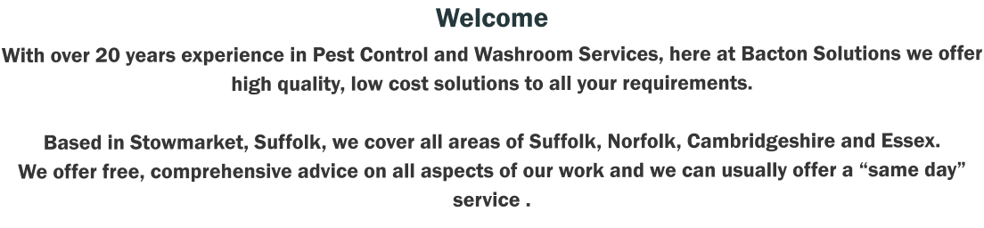 Welcome With over 20 years experience in Pest Control and Washroom Services, here at Bacton Solutions we offer high quality, low cost solutions to all your requirements.   Based in Stowmarket, Suffolk, we cover all areas of Suffolk, Norfolk, Cambridgeshire and Essex.   We offer free, comprehensive advice on all aspects of our work and we can usually offer a “same day” service .